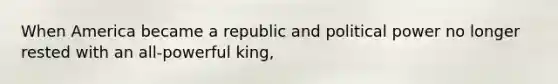 When America became a republic and political power no longer rested with an all-powerful king,