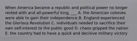 When America became a republic and political power no longer rested with and all-powerful king, ___ A. the American colonies were able to gain their independence B. England experienced the Glorious Revolution C. individuals needed to sacrifice their own self-interest to the public good D. chaos gripped the nation E. the country had to have a quick and decisive military victory