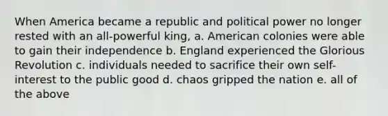 When America became a republic and political power no longer rested with an all-powerful king, a. American colonies were able to gain their independence b. England experienced the Glorious Revolution c. individuals needed to sacrifice their own self-interest to the public good d. chaos gripped the nation e. all of the above