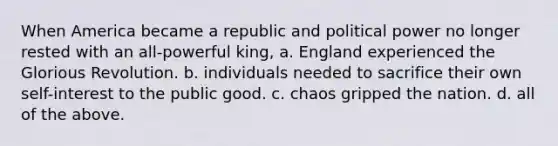 When America became a republic and political power no longer rested with an all-powerful king, a. England experienced the Glorious Revolution. b. individuals needed to sacrifice their own self-interest to the public good. c. chaos gripped the nation. d. all of the above.