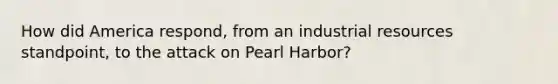 How did America respond, from an industrial resources standpoint, to the attack on Pearl Harbor?