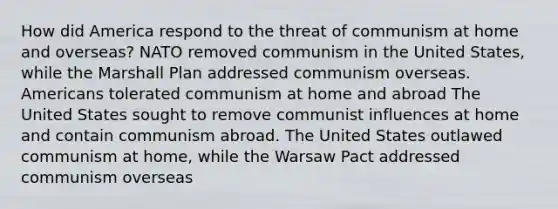 How did America respond to the threat of communism at home and overseas? NATO removed communism in the United States, while the Marshall Plan addressed communism overseas. Americans tolerated communism at home and abroad The United States sought to remove communist influences at home and contain communism abroad. The United States outlawed communism at home, while the Warsaw Pact addressed communism overseas