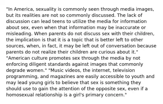 "In America, sexuality is commonly seen through media images, but its realities are not so commonly discussed. The lack of discussion can lead teens to utilize the media for information about sex, even when that information may be inaccurate or misleading. When parents do not discuss sex with their children, the implication is that it is a topic that is better left to other sources, when, in fact, it may be left out of conversation because parents do not realize their children are curious about it." "American culture promotes sex through the media by not enforcing diligent standards against images that commonly degrade women." "Music videos, the internet, television programming, and magazines are easily accessible to youth and may lead young girls to believe that sex is something they should use to gain the attention of the opposite sex, even if a homosexual relationship is a girl's primary concern."