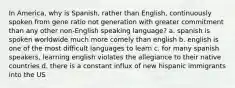 In America, why is Spanish, rather than English, continuously spoken from gene ratio not generation with greater commitment than any other non-English speaking language? a. spanish is spoken worldwide much more comely than english b. english is one of the most difficult languages to learn c. for many spanish speakers, learning english violates the allegiance to their native countries d. there is a constant influx of new hispanic immigrants into the US