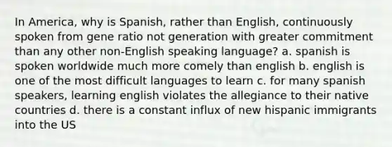 In America, why is Spanish, rather than English, continuously spoken from gene ratio not generation with greater commitment than any other non-English speaking language? a. spanish is spoken worldwide much more comely than english b. english is one of the most difficult languages to learn c. for many spanish speakers, learning english violates the allegiance to their native countries d. there is a constant influx of new hispanic immigrants into the US