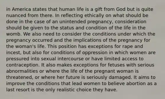 in America states that human life is a gift from God but is quite nuanced from there. In reflecting ethically on what should be done in the case of an unintended pregnancy, consideration should be given to the status and condition of the life in the womb. We also need to consider the conditions under which the pregnancy occurred and the implications of the pregnancy for the woman's life. This position has exceptions for rape and incest, but also for conditions of oppression in which women are pressured into sexual intercourse or have limited access to contraception. It also makes exceptions for fetuses with serious abnormalities or where the life of the pregnant woman is threatened, or where her future is seriously damaged. It aims to improve the conditions that lead women to believe abortion as a last resort is the only realistic choice they have.