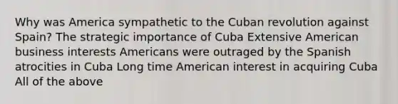 Why was America sympathetic to the Cuban revolution against Spain? The strategic importance of Cuba Extensive American business interests Americans were outraged by the Spanish atrocities in Cuba Long time American interest in acquiring Cuba All of the above