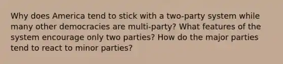 Why does America tend to stick with a two-party system while many other democracies are multi-party? What features of the system encourage only two parties? How do the major parties tend to react to minor parties?