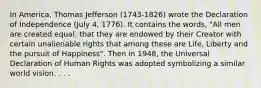 In America, Thomas Jefferson (1743-1826) wrote the Declaration of Independence (July 4, 1776). It contains the words, "All men are created equal, that they are endowed by their Creator with certain unalienable rights that among these are Life, Liberty and the pursuit of Happiness". Then in 1948, the Universal Declaration of Human Rights was adopted symbolizing a similar world vision. . . .