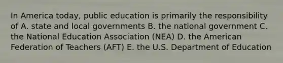 In America today, public education is primarily the responsibility of A. state and local governments B. the national government C. the National Education Association (NEA) D. the American Federation of Teachers (AFT) E. the U.S. Department of Education