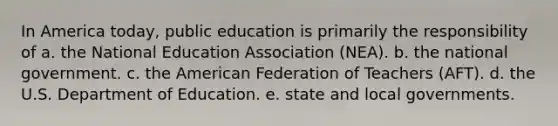 In America today, public education is primarily the responsibility of a. the National Education Association (NEA). b. the national government. c. the American Federation of Teachers (AFT). d. the U.S. Department of Education. e. state and local governments.