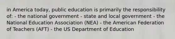 in America today, public education is primarily the responsibility of: - the national government - state and local government - the National Education Association (NEA) - the American Federation of Teachers (AFT) - the US Department of Education