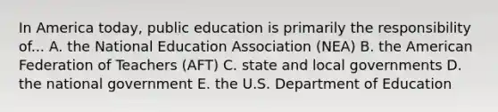 In America today, public education is primarily the responsibility of... A. the National Education Association (NEA) B. the American Federation of Teachers (AFT) C. state and local governments D. the national government E. the U.S. Department of Education