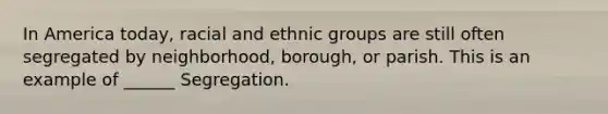 In America today, racial and ethnic groups are still often segregated by neighborhood, borough, or parish. This is an example of ______ Segregation.