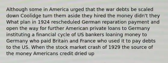 Although some in America urged that the war debts be scaled down Coolidge turn them aside they hired the money didn't they What plan in 1924 rescheduled German reparation payment and open the way for further American private loans to Germany instituting a financial cycle of US bankers loaning money to Germany who paid Britain and France who used it to pay debts to the US. When the stock market crash of 1929 the source of the money Americans credit dried up