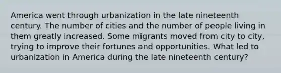 America went through urbanization in the late nineteenth century. The number of cities and the number of people living in them greatly increased. Some migrants moved from city to city, trying to improve their fortunes and opportunities. What led to urbanization in America during the late nineteenth century?