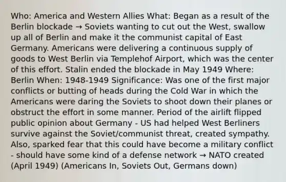 Who: America and Western Allies What: Began as a result of the Berlin blockade → Soviets wanting to cut out the West, swallow up all of Berlin and make it the communist capital of East Germany. Americans were delivering a continuous supply of goods to West Berlin via Templehof Airport, which was the center of this effort. Stalin ended the blockade in May 1949 Where: Berlin When: 1948-1949 Significance: Was one of the first major conflicts or butting of heads during the Cold War in which the Americans were daring the Soviets to shoot down their planes or obstruct the effort in some manner. Period of the airlift flipped public opinion about Germany - US had helped West Berliners survive against the Soviet/communist threat, created sympathy. Also, sparked fear that this could have become a military conflict - should have some kind of a defense network → NATO created (April 1949) (Americans In, Soviets Out, Germans down)