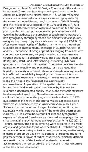 __________ __________: American 1) studied at the Ulm Institute of Design and at Basel School Of Design 2) rethought the nature of typographic forms and how they could operate in space; he called his Typografische Monatsblätter (Fig. 22-18) magazine cover a visual manifesto for a more inclusive typography. 3) Return to the United States, taught courses at Yale University and the Philadelphia College of Art in 1970 and 1971. A) At a time when letterpress typography was collapsing but the new photographic and computer-generated processes were still evolving, he addressed the problem of teaching the basics of a new typography through syntactic and semantic investigations, using such ordinary copy as a daily weather report ( 22-19). B) After exploring principles of rhythm, harmony, and proportion, students were given a neutral message in 30-point Univers 55 and 65. i) sequence of design operations ranging from simple to complex was conducted, varying the effects of the message through changes in position; weight and scale; slant (roman to italic); line-, word-, and letterspacing; clustering; symbolic gesture; and pictorial confrontation. C) Another concern was the evaluation of legibility and readability, for he believed that legibility (a quality of efficient, clear, and simple reading) is often in conflict with readability (a quality that promotes interest, pleasure, and challenge in reading)." i) urged his students to make their work both functional and aesthetically unconventional. Exploration of the spatial intervals between letters, lines, and words gave some works by him and his students a deconstructed quality- that is, the syntactic structure has been pulled apart. i) i) Nevertheless, even in the most random solutions, an underlying structure is evident. 4) 1973 publication of this work in the journal Visible Language had a widespread influence on typography education in the United States and other countries. His graphic design, furniture, and sculptural works were paradigms of the emerging postmodern currents. 1) His Formal background at Ulm and typographic experimentation art Basel were synthesized as he played formal structure against spontaneous and expressive forms (22-20). 2) Texture, surface, and spatial layering were explored in his work; organic and geometric forms were contrasted. Hw believed that forms could be amusing to look at and provocative, and he freely injected these properties into his designs. 1) rejected the term postmodernism in favor of radical modernism, which he defined as a reaffirmation of the ideals of modernism altered to accommodate the radical cultural and social changes occurring in the late twentieth century.