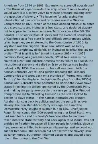 American from 1844 to 1861: Expansion to stave off apocalypse? • The thesis of expansionists: the acquisition of more territory would work like a safety valve to release pressure building over the question of slavery. • The baseline for addressing the introduction of new states and territories was the Missouri Compromise of 1829, which at the time allowed Missouri to enter as a slave state and Maine as a free state, and declared slavery not to appear in the new Louisiana Territory above the 36º 30º parallel. • The annexation of Texas and the eventual admission of California as a free state forced difficult compromises which, taken together, were referred to the Compromise of 1850: its keystone was the Fugitive Slave Law, which was, as Henry Wdsworth Longfellow declared, an invitation to break the law for profit—"That is all it is for" (cited in Lepore, 261). • In 1852 Frederick Douglass gave his speech, "What to a slave is the Fourth of July?" and indicted America for its failure to abolish the institution of slavery and called on it to do better (see further below). • By 1854, the answer to his call was clear: With the Kansas-Nebraska Act of 1854 (which repealed the Missouri Compromise and went back on a promise of "Permanent Indian Territory" for the displaced Indigenous Peoples from the 1830s) Kansas and Nebraska were permitted to decide their own slave status in joining the Union: sponsored by the Democratic Party and making the party irrevocably the slave party. The Missouri Compromise led to "Bleeding Kansas" as the state looked to decide its slave status. • The Kansas-Nebraska Act brought Abraham Lincoln back to politics and set the party lines over slavery: the new Republican Party was against it and the Democratic Party sought to sustain it. • In 1857 Chief Justice Roger Taney issued the (600-page!) ruling that Dred Scott, who had sued for his and his family's freedom after he had been taken into free state territory and back again to Missouri, was not entitled to freedom because all Black people in America, slave or free, were not entitled to American citizenship (and so could not sue for freedom). The decision did not "settle" the slavery issue as Taney hoped, but rather inflamed passions and played a key role in the run-up to the Civil War.