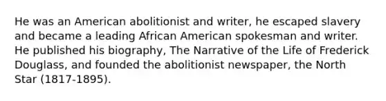 He was an American abolitionist and writer, he escaped slavery and became a leading African American spokesman and writer. He published his biography, The Narrative of the Life of Frederick Douglass, and founded the abolitionist newspaper, the North Star (1817-1895).