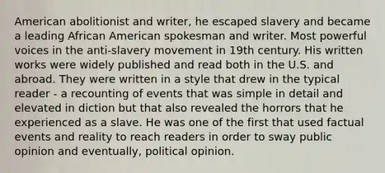 American abolitionist and writer, he escaped slavery and became a leading African American spokesman and writer. Most powerful voices in the anti-slavery movement in 19th century. His written works were widely published and read both in the U.S. and abroad. They were written in a style that drew in the typical reader - a recounting of events that was simple in detail and elevated in diction but that also revealed the horrors that he experienced as a slave. He was one of the first that used factual events and reality to reach readers in order to sway public opinion and eventually, political opinion.