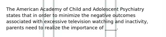 The American Academy of Child and Adolescent Psychiatry states that in order to minimize the negative outcomes associated with excessive television watching and inactivity, parents need to realize the importance of _____.