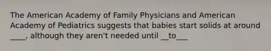 The American Academy of Family Physicians and American Academy of Pediatrics suggests that babies start solids at around ____, although they aren't needed until __to___