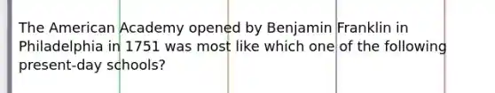 The American Academy opened by Benjamin Franklin in Philadelphia in 1751 was most like which one of the following present-day schools?