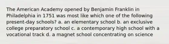 <a href='https://www.questionai.com/knowledge/keiVE7hxWY-the-american' class='anchor-knowledge'>the american</a> Academy opened by <a href='https://www.questionai.com/knowledge/kxeYsp0ljs-benjamin-franklin' class='anchor-knowledge'>benjamin franklin</a> in Philadelphia in 1751 was most like which one of the following present-day schools? a. an elementary school b. an exclusive college preparatory school c. a contemporary high school with a vocational track d. a magnet school concentrating on science