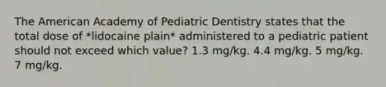 The American Academy of Pediatric Dentistry states that the total dose of *lidocaine plain* administered to a pediatric patient should not exceed which value? 1.3 mg/kg. 4.4 mg/kg. 5 mg/kg. 7 mg/kg.