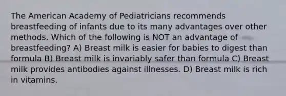 The American Academy of Pediatricians recommends breastfeeding of infants due to its many advantages over other methods. Which of the following is NOT an advantage of breastfeeding? A) Breast milk is easier for babies to digest than formula B) Breast milk is invariably safer than formula C) Breast milk provides antibodies against illnesses. D) Breast milk is rich in vitamins.