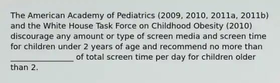 The American Academy of Pediatrics (2009, 2010, 2011a, 2011b) and the White House Task Force on Childhood Obesity (2010) discourage any amount or type of screen media and screen time for children under 2 years of age and recommend no more than ________________ of total screen time per day for children older than 2.