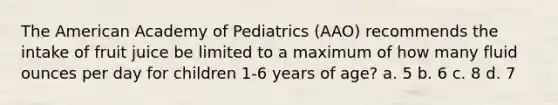 The American Academy of Pediatrics (AAO) recommends the intake of fruit juice be limited to a maximum of how many <a href='https://www.questionai.com/knowledge/kqpddaCBuD-fluid-ounce' class='anchor-knowledge'>fluid ounce</a>s per day for children 1-6 years of age? a. 5 b. 6 c. 8 d. 7