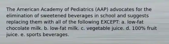 The American Academy of Pediatrics (AAP) advocates for the elimination of sweetened beverages in school and suggests replacing them with all of the following EXCEPT: a. low-fat chocolate milk. b. low-fat milk. c. vegetable juice. d. 100% fruit juice. e. sports beverages.