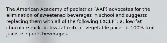 The American Academy of pediatrics (AAP) advocates for the elimination of sweetened beverages in school and suggests replacing them with all of the following EXCEPT: a. low-fat chocolate milk. b. low-fat milk. c. vegetable juice. d. 100% fruit juice. e. sports beverages.