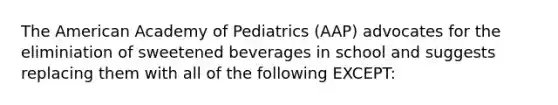 The American Academy of Pediatrics (AAP) advocates for the eliminiation of sweetened beverages in school and suggests replacing them with all of the following EXCEPT: