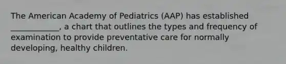 The American Academy of Pediatrics (AAP) has established ____________, a chart that outlines the types and frequency of examination to provide preventative care for normally developing, healthy children.