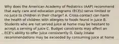 Why does the American Academy of Pediatrics (AAP) recommend that early care and education programs (ECEs) serve limited or no juice to children in their charge? A. Cross-contact can harm the health of children with allergies to foods found in juice B. Students who are not served juice at home may be hesitant to accept a serving of juice C. Budget constraints may affect an ECE's ability to offer juice consistently D. Daily intake recommendations may be exceeded by consuming juice at home