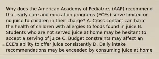 Why does the American Academy of Pediatrics (AAP) recommend that early care and education programs (ECEs) serve limited or no juice to children in their charge? A. Cross-contact can harm the health of children with allergies to foods found in juice B. Students who are not served juice at home may be hesitant to accept a serving of juice C. Budget constraints may affect an ECE's ability to offer juice consistently D. Daily intake recommendations may be exceeded by consuming juice at home