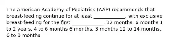 The American Academy of Pediatrics (AAP) recommends that breast-feeding continue for at least _____________, with exclusive breast-feeding for the first _____________. 12 months, 6 months 1 to 2 years, 4 to 6 months 6 months, 3 months 12 to 14 months, 6 to 8 months