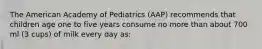 The American Academy of Pediatrics (AAP) recommends that children age one to five years consume no more than about 700 ml (3 cups) of milk every day as: