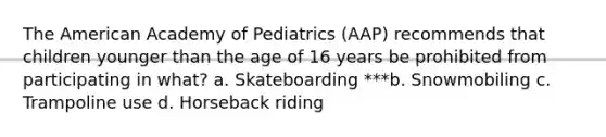 The American Academy of Pediatrics (AAP) recommends that children younger than the age of 16 years be prohibited from participating in what? a. Skateboarding ***b. Snowmobiling c. Trampoline use d. Horseback riding