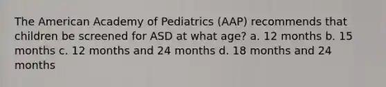 The American Academy of Pediatrics (AAP) recommends that children be screened for ASD at what age? a. 12 months b. 15 months c. 12 months and 24 months d. 18 months and 24 months