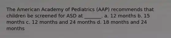 The American Academy of Pediatrics (AAP) recommends that children be screened for ASD at _______. a. 12 months b. 15 months c. 12 months and 24 months d. 18 months and 24 months