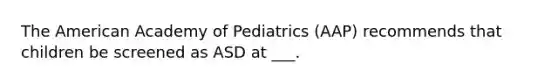 The American Academy of Pediatrics (AAP) recommends that children be screened as ASD at ___.