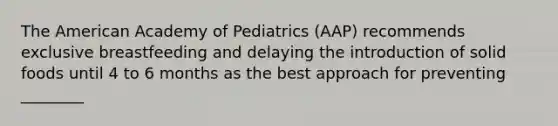 The American Academy of Pediatrics (AAP) recommends exclusive breastfeeding and delaying the introduction of solid foods until 4 to 6 months as the best approach for preventing ________