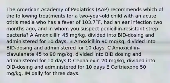 The American Academy of Pediatrics (AAP) recommends which of the following treatments for a two-year-old child with an acute otitis media who has a fever of 103.7˚F, had an ear infection two months ago, and in whom you suspect penicillin-resistant strep bacteria? A Amoxicillin 45 mg/kg, divided into BID-dosing and administered for 10 days. B Amoxicillin 90 mg/kg, divided into BID-dosing and administered for 10 days. C Amoxicillin-clavulanate 45 to 90 mg/kg, divided into BID dosing and administered for 10 days D Cephalexin 20 mg/kg, divided into QID-dosing and administered for 10 days E Ceftriaxone 50 mg/kg, IM daily for three days.