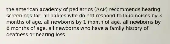 the american academy of pediatrics (AAP) recommends hearing screenings for: all babies who do not respond to loud noises by 3 months of age, all newborns by 1 month of age, all newborns by 6 months of age, all newborns who have a family history of deafness or hearing loss