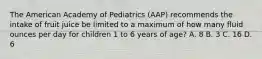 The American Academy of Pediatrics (AAP) recommends the intake of fruit juice be limited to a maximum of how many fluid ounces per day for children 1 to 6 years of age? A. 8 B. 3 C. 16 D. 6