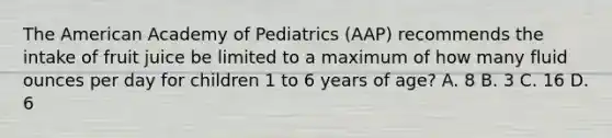 The American Academy of Pediatrics (AAP) recommends the intake of fruit juice be limited to a maximum of how many fluid ounces per day for children 1 to 6 years of age? A. 8 B. 3 C. 16 D. 6